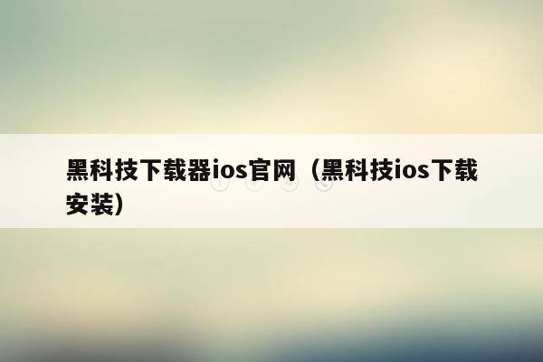 黑科技下载器ios官网（黑科技ios下载安装）