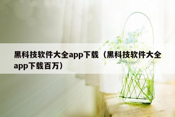 黑科技软件大全app下载（黑科技软件大全app下载百万）