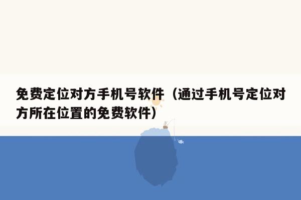 免费定位对方手机号软件（通过手机号定位对方所在位置的免费软件）