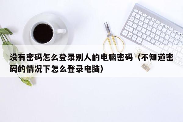 没有密码怎么登录别人的电脑密码（不知道密码的情况下怎么登录电脑）