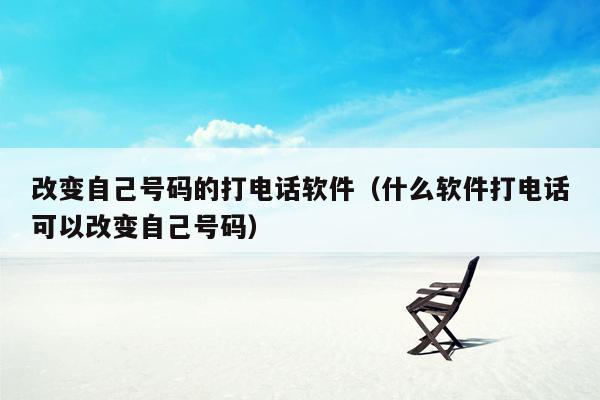 改变自己号码的打电话软件（什么软件打电话可以改变自己号码）