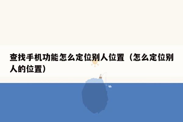 查找手机功能怎么定位别人位置（怎么定位别人的位置）