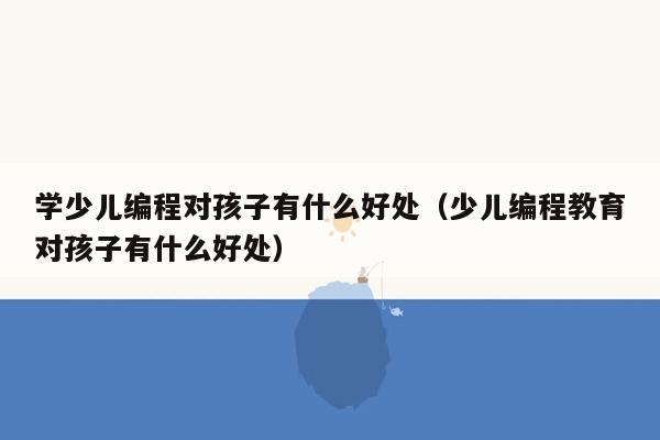 学少儿编程对孩子有什么好处（少儿编程教育对孩子有什么好处）