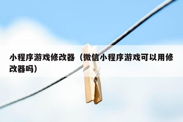 小程序游戏修改器（微信小程序游戏可以用修改器吗）