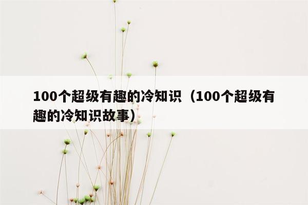 100个超级有趣的冷知识（100个超级有趣的冷知识故事）