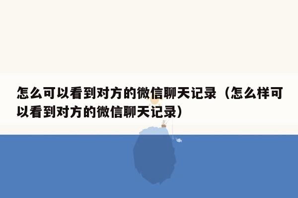 怎么可以看到对方的微信聊天记录（怎么样可以看到对方的微信聊天记录）