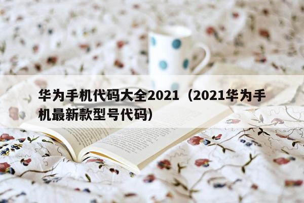 华为手机代码大全2021（2021华为手机最新款型号代码）