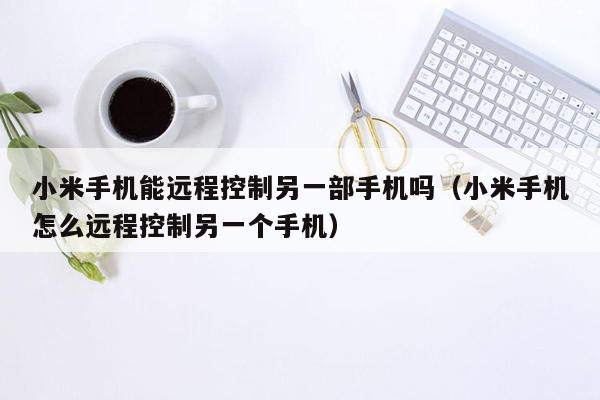 小米手机能远程控制另一部手机吗（小米手机怎么远程控制另一个手机）