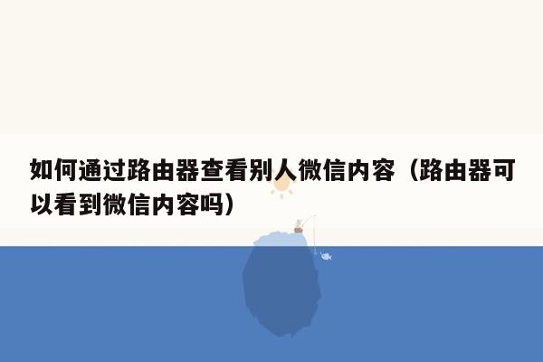 如何通过路由器查看别人微信内容（路由器可以看到微信内容吗）