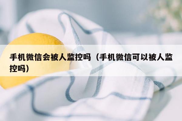 手机微信会被人监控吗（手机微信可以被人监控吗）