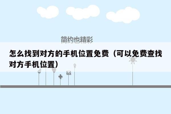 怎么找到对方的手机位置免费（可以免费查找对方手机位置）