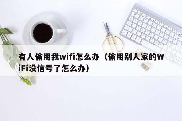 有人偷用我wifi怎么办（偷用别人家的WiFi没信号了怎么办）