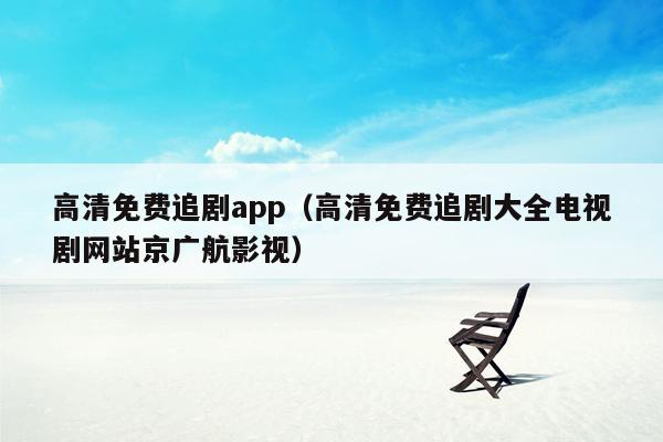 高清免费追剧app（高清免费追剧大全电视剧网站京广航影视）