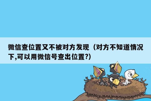 微信查位置又不被对方发现（对方不知道情况下,可以用微信号查出位置?）