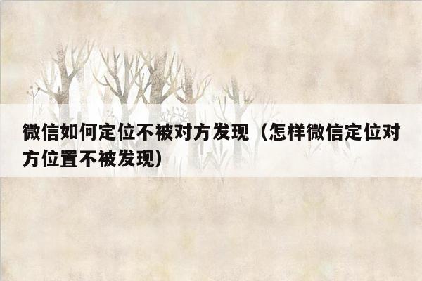 微信如何定位不被对方发现（怎样微信定位对方位置不被发现）