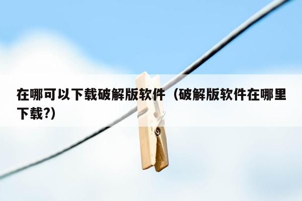 在哪可以下载破解版软件（破解版软件在哪里下载?）