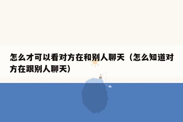 怎么才可以看对方在和别人聊天（怎么知道对方在跟别人聊天）