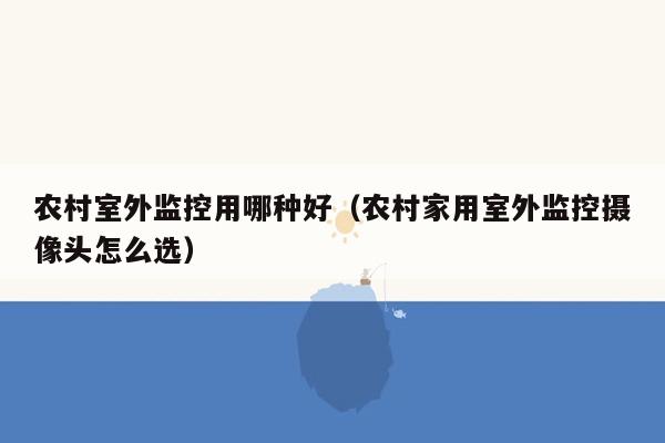 农村室外监控用哪种好（农村家用室外监控摄像头怎么选）