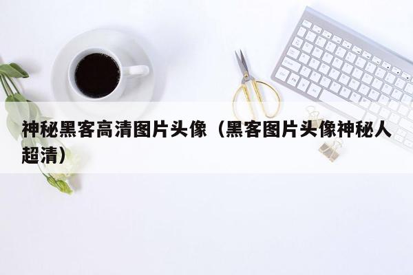 神秘黑客高清图片头像（黑客图片头像神秘人超清）