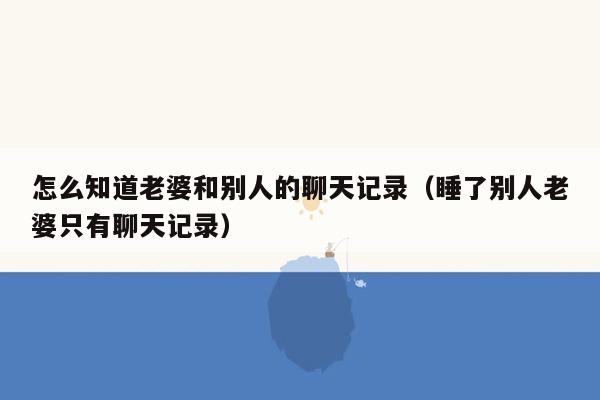 怎么知道老婆和别人的聊天记录（睡了别人老婆只有聊天记录）