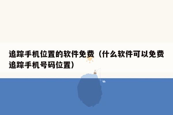 追踪手机位置的软件免费（什么软件可以免费追踪手机号码位置）