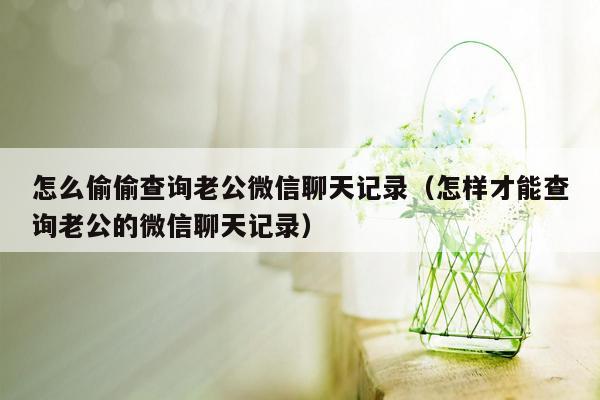 怎么偷偷查询老公微信聊天记录（怎样才能查询老公的微信聊天记录）