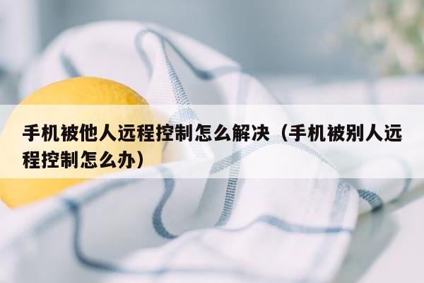 手机被他人远程控制怎么解决（手机被别人远程控制怎么办）