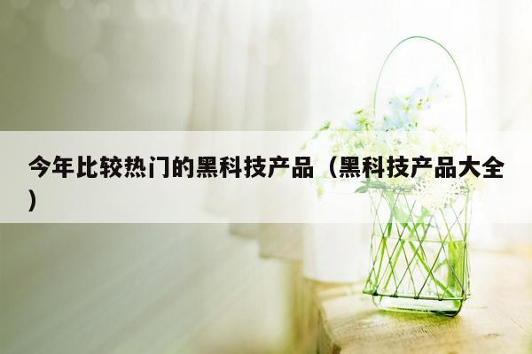 今年比较热门的黑科技产品（黑科技产品大全）