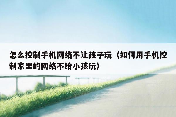 怎么控制手机网络不让孩子玩（如何用手机控制家里的网络不给小孩玩）