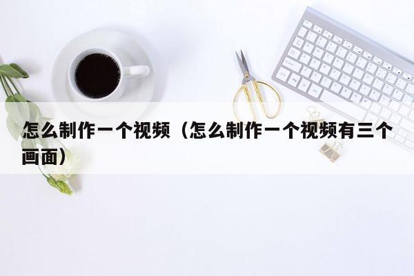 怎么制作一个视频（怎么制作一个视频有三个画面）