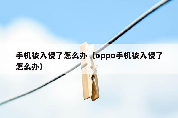 手机被入侵了怎么办（oppo手机被入侵了怎么办）