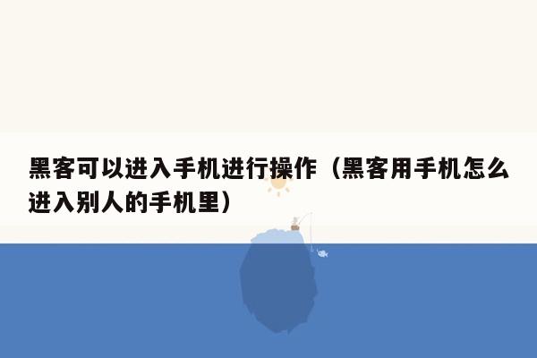 黑客可以进入手机进行操作（黑客用手机怎么进入别人的手机里）