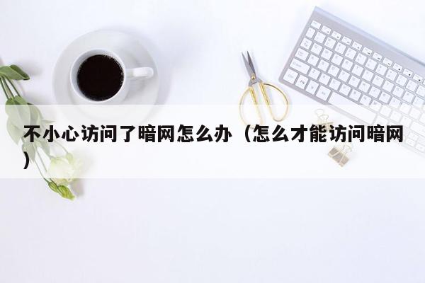 不小心访问了暗网怎么办（怎么才能访问暗网）