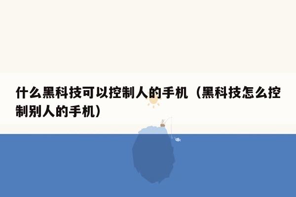 什么黑科技可以控制人的手机（黑科技怎么控制别人的手机）