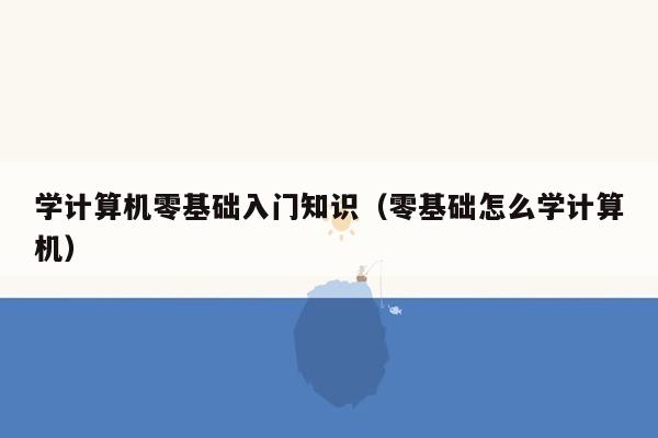 学计算机零基础入门知识（零基础怎么学计算机）