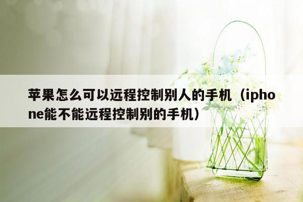 苹果怎么可以远程控制别人的手机（iphone能不能远程控制别的手机）