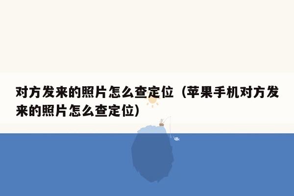 对方发来的照片怎么查定位（苹果手机对方发来的照片怎么查定位）