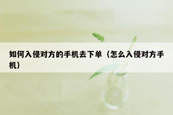 如何入侵对方的手机去下单（怎么入侵对方手机）