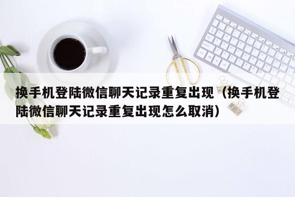 换手机登陆微信聊天记录重复出现（换手机登陆微信聊天记录重复出现怎么取消）