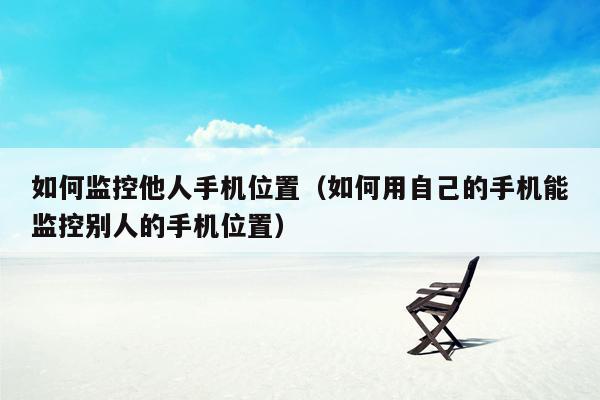 如何监控他人手机位置（如何用自己的手机能监控别人的手机位置）