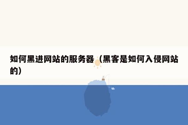 如何黑进网站的服务器（黑客是如何入侵网站的）