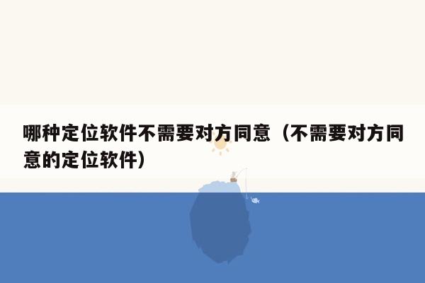 哪种定位软件不需要对方同意（不需要对方同意的定位软件）