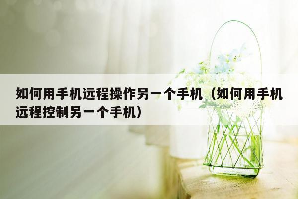 如何用手机远程操作另一个手机（如何用手机远程控制另一个手机）