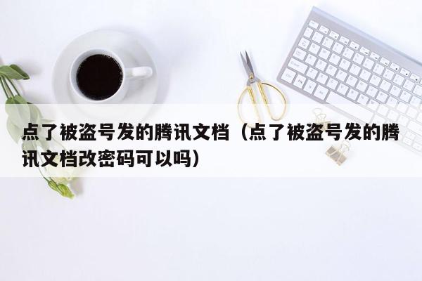 点了被盗号发的腾讯文档（点了被盗号发的腾讯文档改密码可以吗）