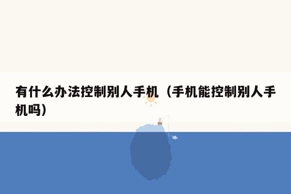 有什么办法控制别人手机（手机能控制别人手机吗）