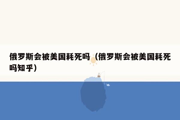 俄罗斯会被美国耗死吗（俄罗斯会被美国耗死吗知乎）