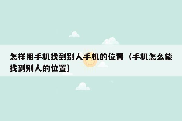 怎样用手机找到别人手机的位置（手机怎么能找到别人的位置）