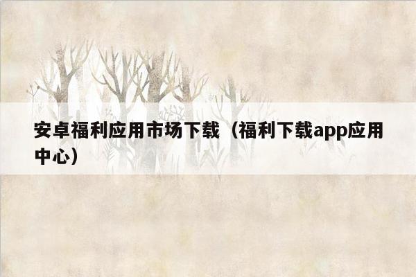 安卓福利应用市场下载（福利下载app应用中心）