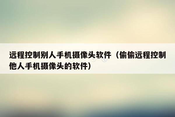 远程控制别人手机摄像头软件（偷偷远程控制他人手机摄像头的软件）