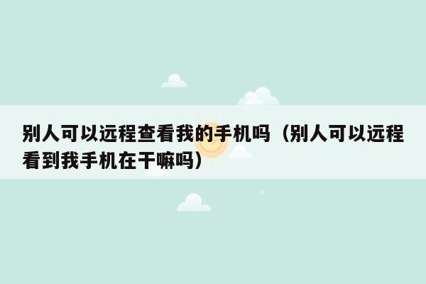 别人可以远程查看我的手机吗（别人可以远程看到我手机在干嘛吗）